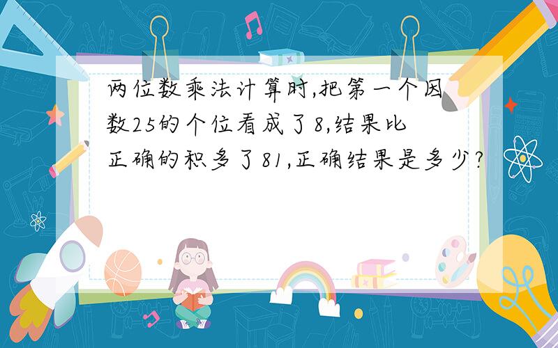 两位数乘法计算时,把第一个因数25的个位看成了8,结果比正确的积多了81,正确结果是多少?