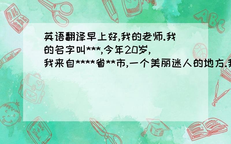 英语翻译早上好,我的老师.我的名字叫***,今年20岁,我来自****省**市,一个美丽迷人的地方.我是一个热爱帮助别人