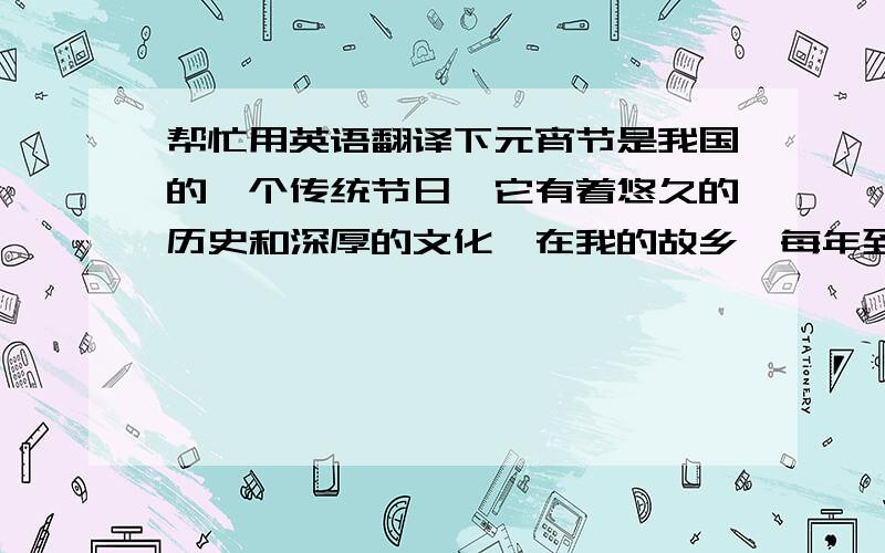 帮忙用英语翻译下元宵节是我国的一个传统节日,它有着悠久的历史和深厚的文化,在我的故乡,每年到了晚上的时候,每个家庭都会坐