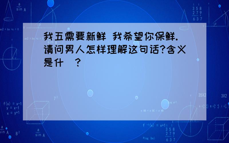 我五需要新鲜 我希望你保鲜.请问男人怎样理解这句话?含义是什麼?