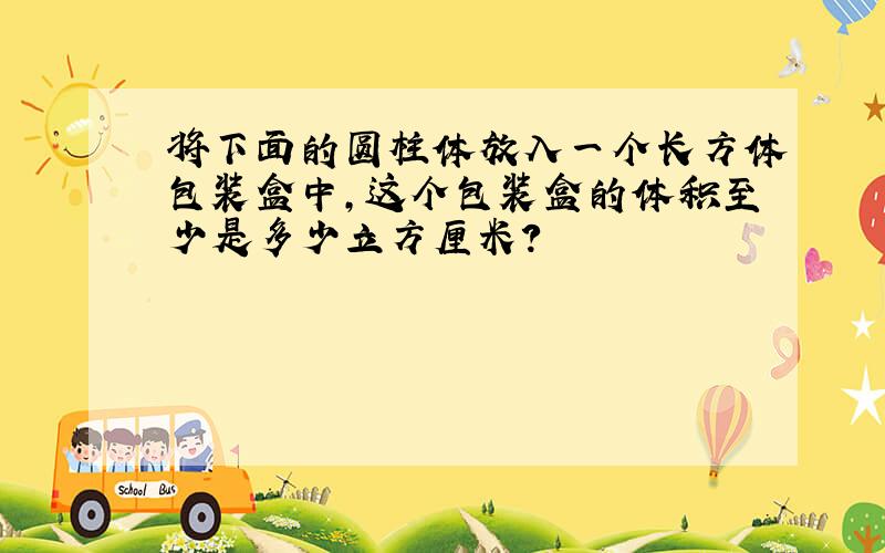 将下面的圆柱体放入一个长方体包装盒中,这个包装盒的体积至少是多少立方厘米?