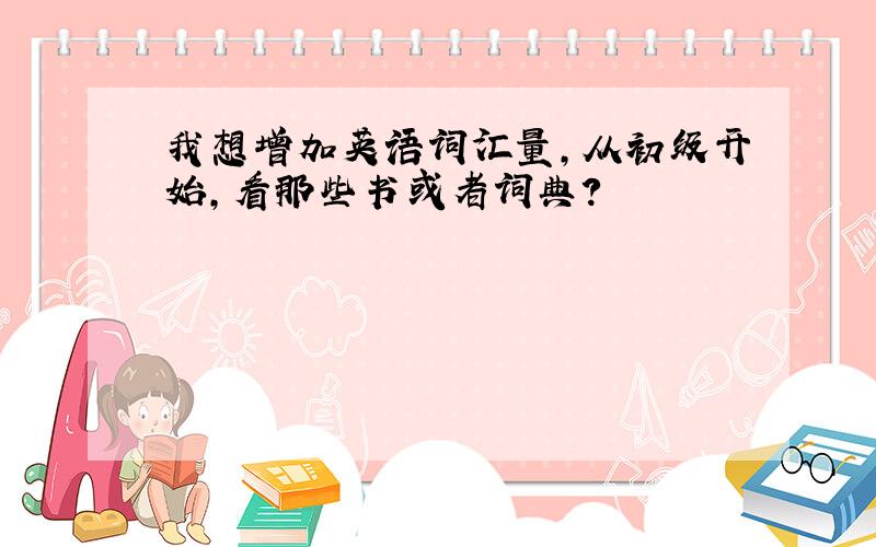 我想增加英语词汇量,从初级开始,看那些书或者词典?