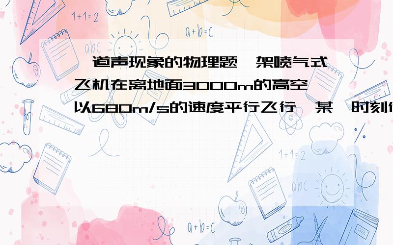 一道声现象的物理题一架喷气式飞机在离地面3000m的高空以680m/s的速度平行飞行,某一时刻他正处在地面上一人的正上方