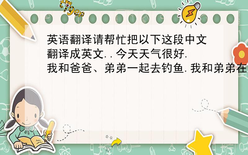 英语翻译请帮忙把以下这段中文翻译成英文..今天天气很好.我和爸爸、弟弟一起去钓鱼.我和弟弟在河边玩耍时不小心掉进了河里.