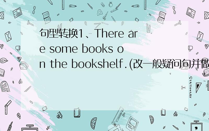 句型转换1、There are some books on the bookshelf.(改一般疑问句并做肯定回答）2、