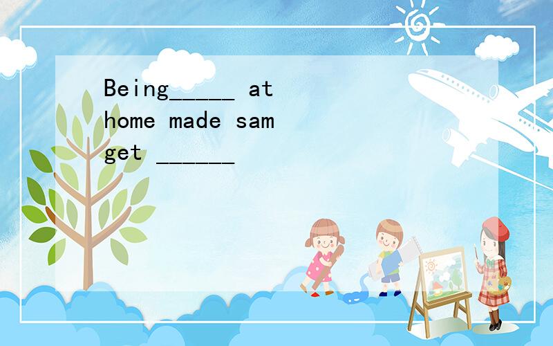 Being_____ at home made sam get ______