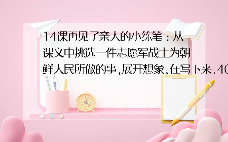 14课再见了亲人的小练笔：从课文中挑选一件志愿军战士为朝鲜人民所做的事,展开想象,在写下来.400字以上