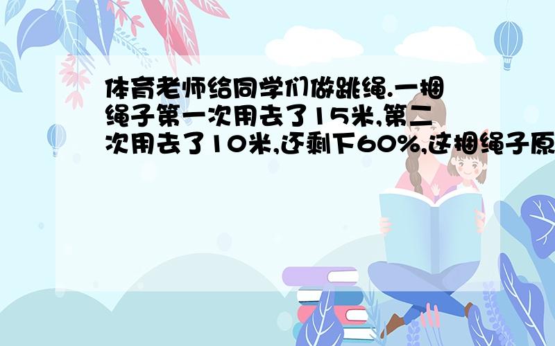 体育老师给同学们做跳绳.一捆绳子第一次用去了15米,第二次用去了10米,还剩下60%,这捆绳子原来有多少米