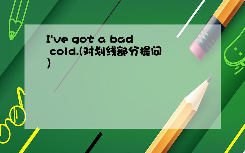 I've got a bad cold.(对划线部分提问）