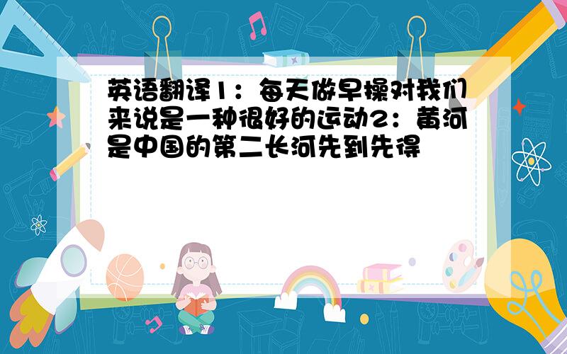 英语翻译1：每天做早操对我们来说是一种很好的运动2：黄河是中国的第二长河先到先得