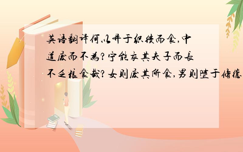 英语翻译何以异于织绩而食,中道废而不为?宁能衣其夫子而长不乏粮食哉?女则废其所食,男则堕于修德,不为窃盗则为虏役矣!