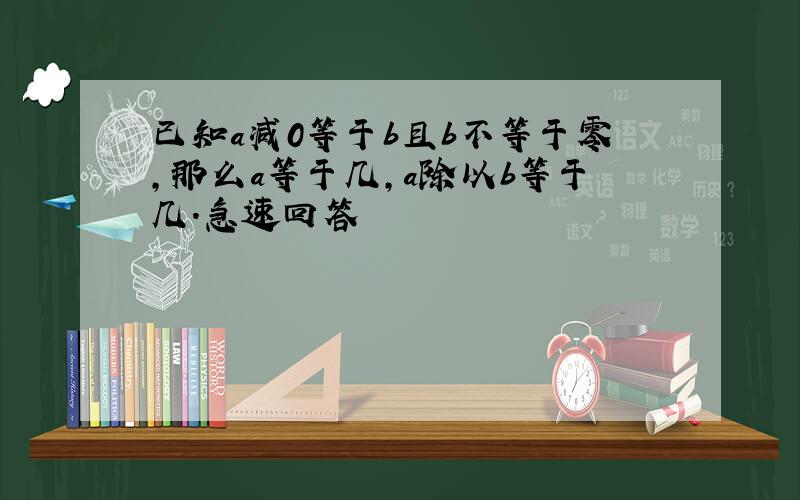 已知a减0等于b且b不等于零,那么a等于几,a除以b等于几.急速回答