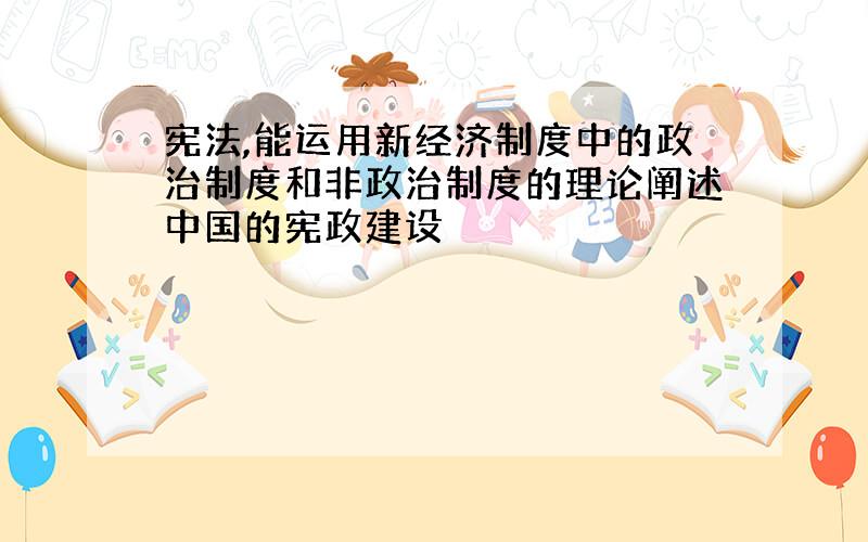 宪法,能运用新经济制度中的政治制度和非政治制度的理论阐述中国的宪政建设