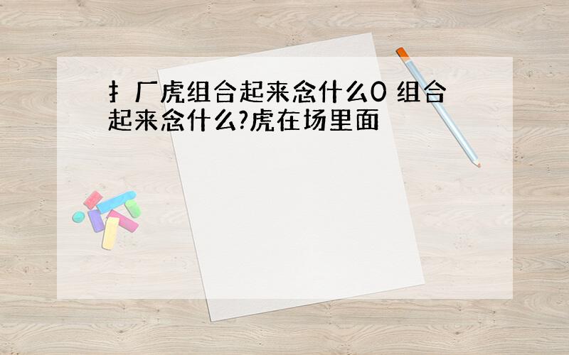 扌厂虎组合起来念什么0 组合起来念什么?虎在场里面