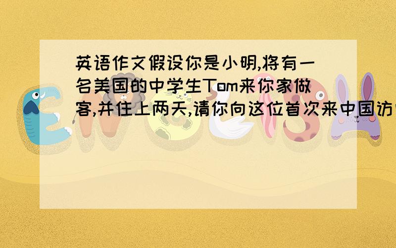 英语作文假设你是小明,将有一名美国的中学生Tom来你家做客,并住上两天,请你向这位首次来中国访问的外国客人介绍一些中国的