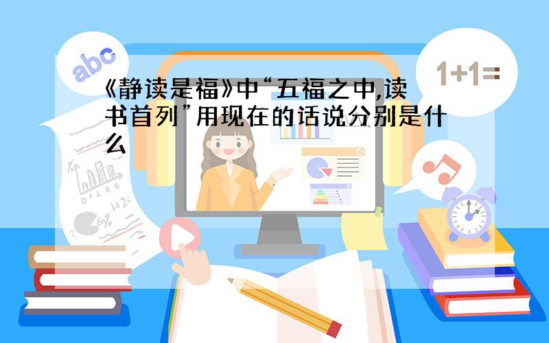 《静读是福》中“五福之中,读书首列”用现在的话说分别是什么