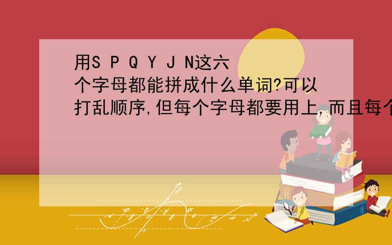 用S P Q Y J N这六个字母都能拼成什么单词?可以打乱顺序,但每个字母都要用上,而且每个字母只能用一次.