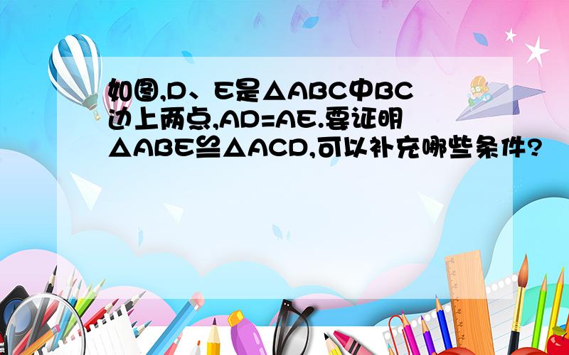 如图,D、E是△ABC中BC边上两点,AD=AE.要证明△ABE≌△ACD,可以补充哪些条件?