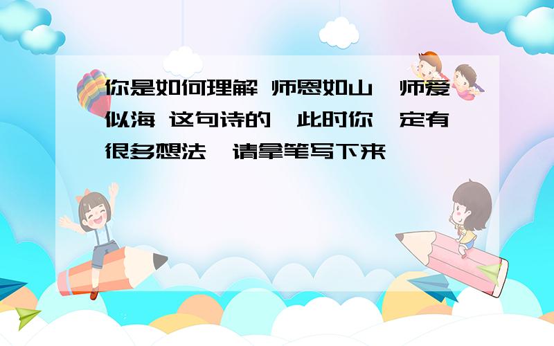 你是如何理解 师恩如山,师爱似海 这句诗的,此时你一定有很多想法,请拿笔写下来