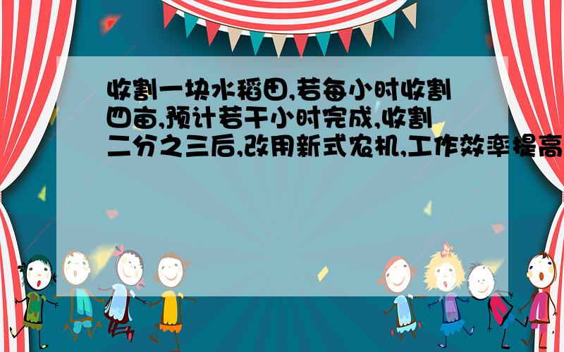 收割一块水稻田,若每小时收割四亩,预计若干小时完成,收割二分之三后,改用新式农机,工作效率提高到原来的一又二分之一倍,因