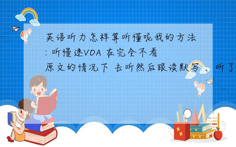 英语听力怎样算听懂呢我的方法: 听慢速VOA 在完全不看原文的情况下 去听然后跟读默写 、听了56遍后 去核对原文 找不