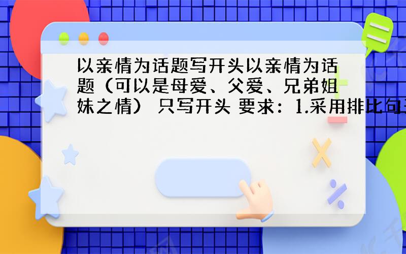 以亲情为话题写开头以亲情为话题（可以是母爱、父爱、兄弟姐妹之情） 只写开头 要求：1.采用排比句开头 2采用古诗词开头