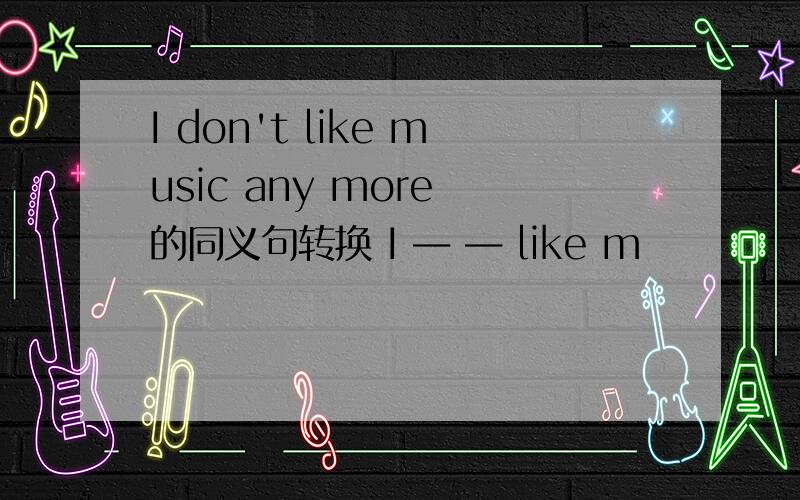 I don't like music any more 的同义句转换 I ― ― like m