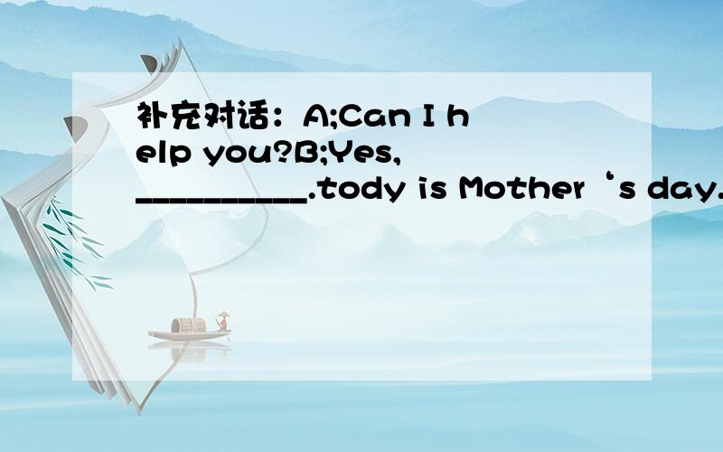 补充对话：A;Can I help you?B;Yes,__________.tody is Mother‘s day.