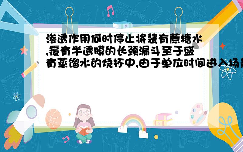 渗透作用何时停止将装有蔗糖水,覆有半透膜的长颈漏斗至于盛有蒸馏水的烧杯中,由于单位时间进入场景漏斗的水会比从场景漏斗中渗