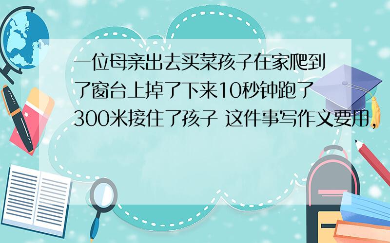 一位母亲出去买菜孩子在家爬到了窗台上掉了下来10秒钟跑了300米接住了孩子 这件事写作文要用,