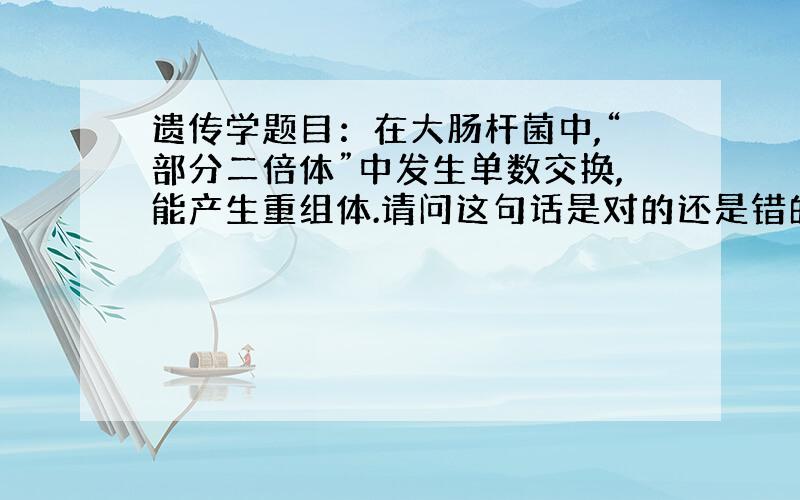 遗传学题目：在大肠杆菌中,“部分二倍体”中发生单数交换,能产生重组体.请问这句话是对的还是错的.