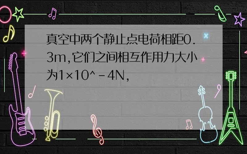 真空中两个静止点电荷相距0.3m,它们之间相互作用力大小为1×10^-4N,