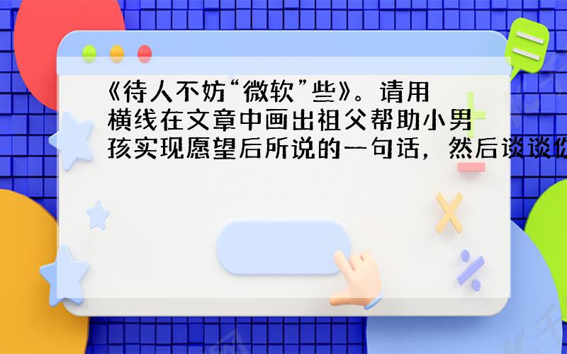 《待人不妨“微软”些》。请用横线在文章中画出祖父帮助小男孩实现愿望后所说的一句话，然后谈谈你对这句话的理解。②文章题目中