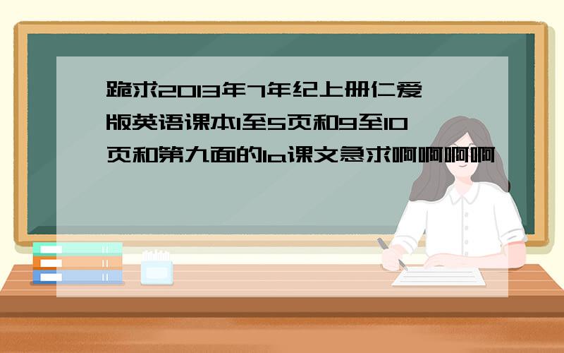 跪求2013年7年纪上册仁爱版英语课本1至5页和9至10页和第九面的1a课文急求啊啊啊啊