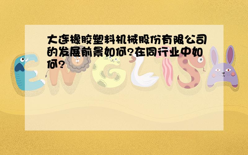 大连橡胶塑料机械股份有限公司的发展前景如何?在同行业中如何?