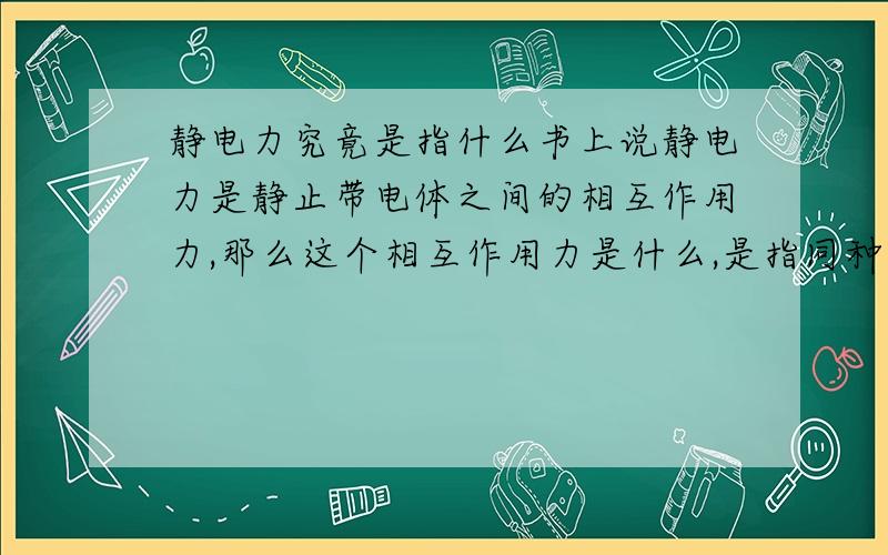 静电力究竟是指什么书上说静电力是静止带电体之间的相互作用力,那么这个相互作用力是什么,是指同种电荷排斥,异种电荷相吸么