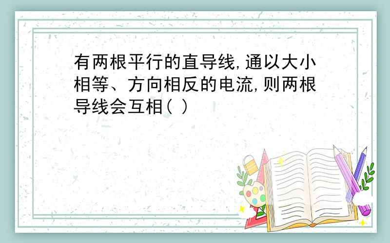 有两根平行的直导线,通以大小相等、方向相反的电流,则两根导线会互相( )