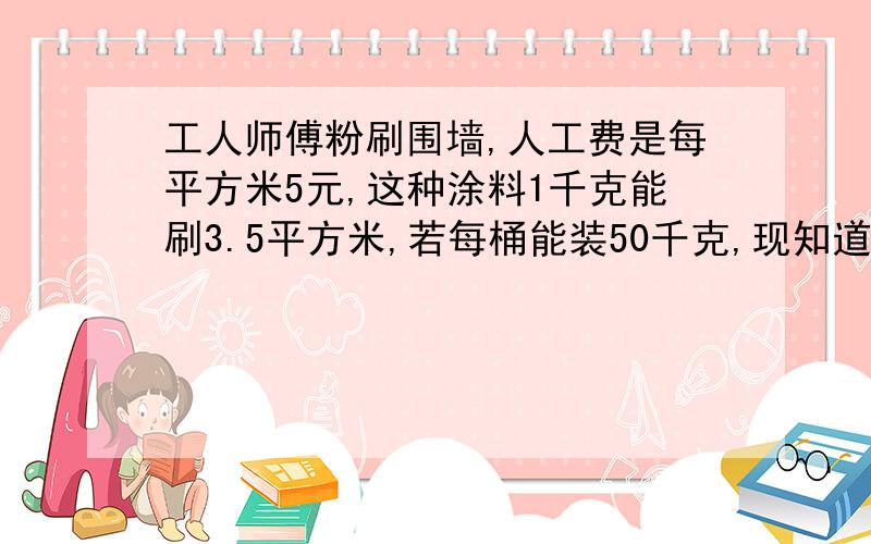 工人师傅粉刷围墙,人工费是每平方米5元,这种涂料1千克能刷3.5平方米,若每桶能装50千克,现知道给工人的