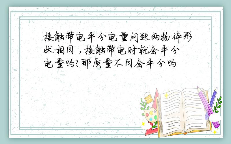 接触带电平分电量问题两物体形状相同 ,接触带电时就会平分电量吗?那质量不同会平分吗