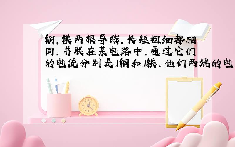 铜,铁两根导线,长短粗细都相同,并联在某电路中,通过它们的电流分别是I铜和I铁,他们两端的电压分别是