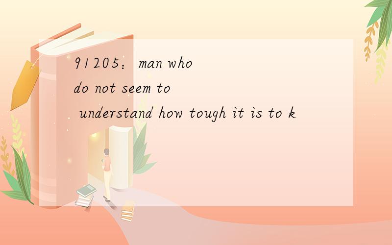 91205：man who do not seem to understand how tough it is to k