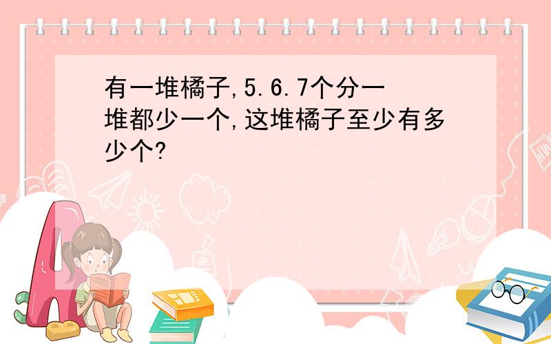 有一堆橘子,5.6.7个分一堆都少一个,这堆橘子至少有多少个?