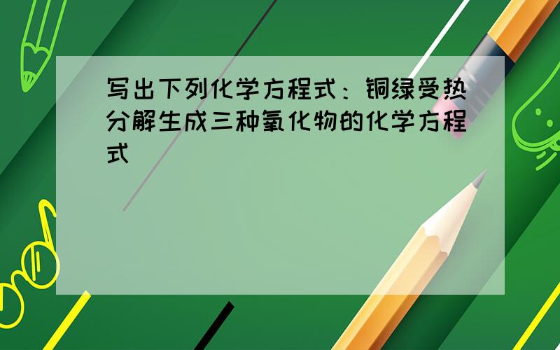 写出下列化学方程式：铜绿受热分解生成三种氧化物的化学方程式