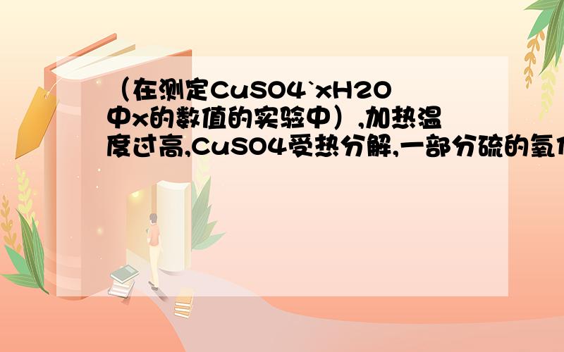 （在测定CuSO4`xH2O中x的数值的实验中）,加热温度过高,CuSO4受热分解,一部分硫的氧化物挥发掉.