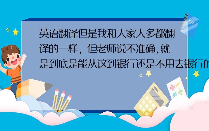 英语翻译但是我和大家大多都翻译的一样，但老师说不准确,就是到底是能从这到银行还是不用去银行的问题