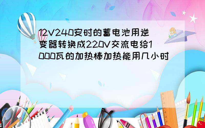 12V240安时的蓄电池用逆变器转换成220V交流电给1000瓦的加热棒加热能用几小时