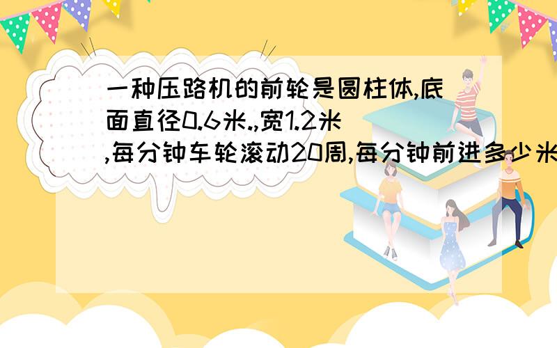 一种压路机的前轮是圆柱体,底面直径0.6米.,宽1.2米,每分钟车轮滚动20周,每分钟前进多少米?