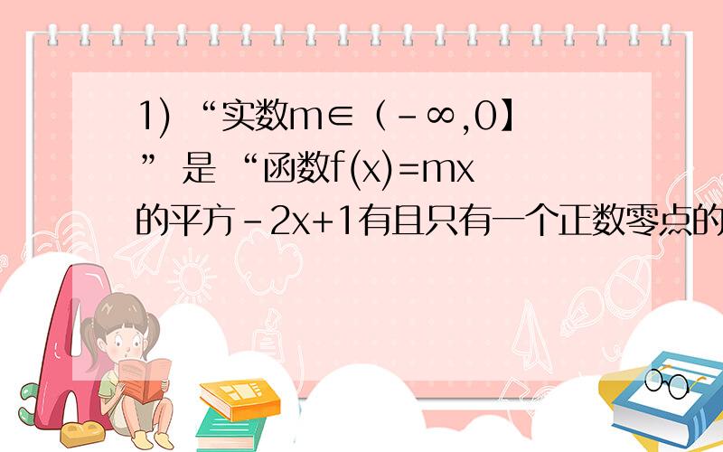 1) “实数m∈（-∞,0】” 是 “函数f(x)=mx的平方-2x+1有且只有一个正数零点的（ ）