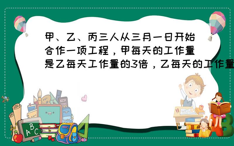 甲、乙、丙三人从三月一日开始合作一项工程，甲每天的工作量是乙每天工作量的3倍，乙每天的工作量是丙每天工作量的2倍．三人合