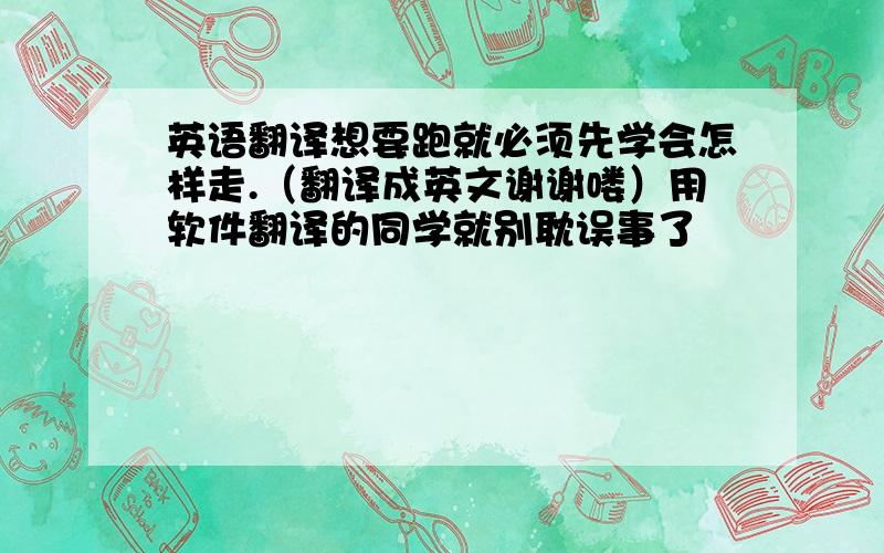 英语翻译想要跑就必须先学会怎样走.（翻译成英文谢谢喽）用软件翻译的同学就别耽误事了